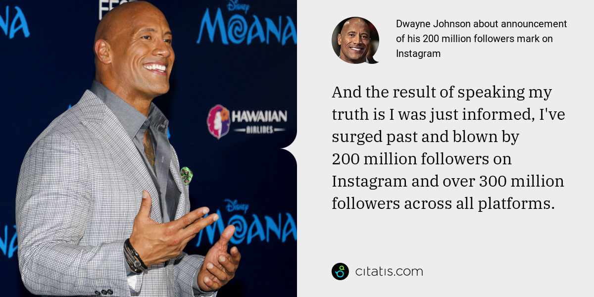 Dwayne Johnson: And the result of speaking my truth is I was just informed, I've surged past and blown by 200 million followers on Instagram and over 300 million followers across all platforms.