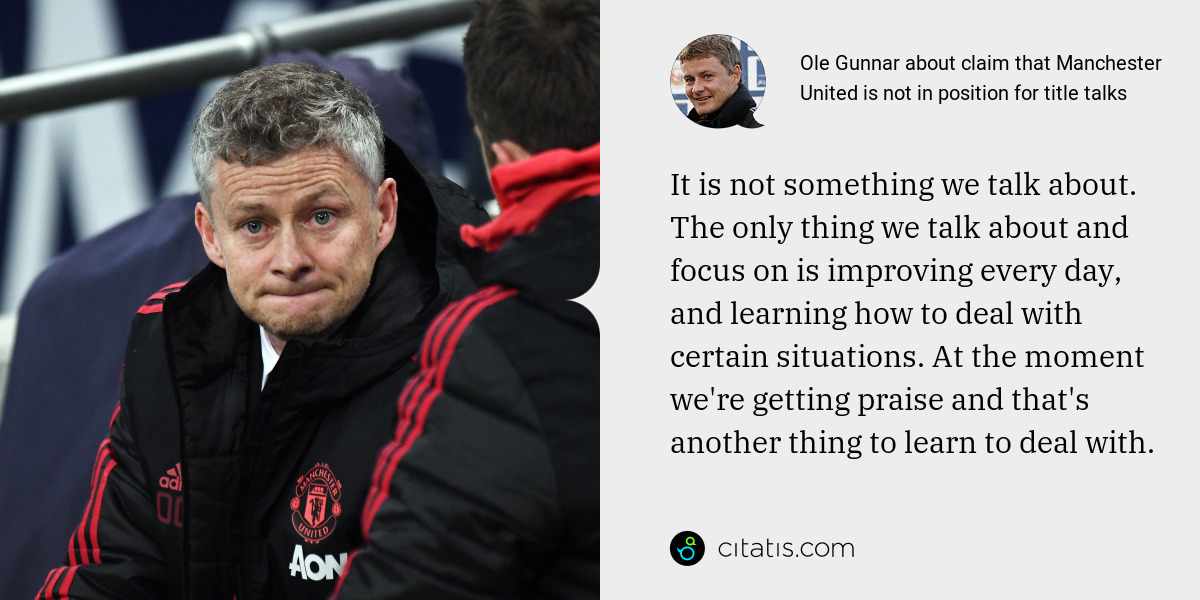 Ole Gunnar: It is not something we talk about. The only thing we talk about and focus on is improving every day, and learning how to deal with certain situations. At the moment we're getting praise and that's another thing to learn to deal with.