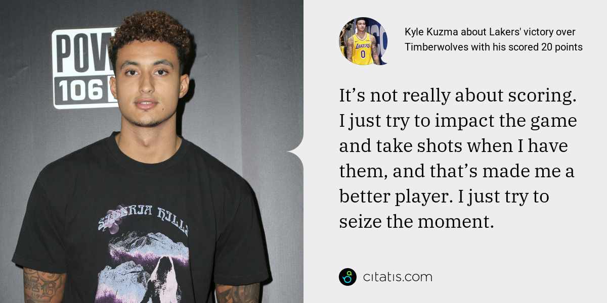 Kyle Kuzma: It’s not really about scoring. I just try to impact the game and take shots when I have them, and that’s made me a better player. I just try to seize the moment.