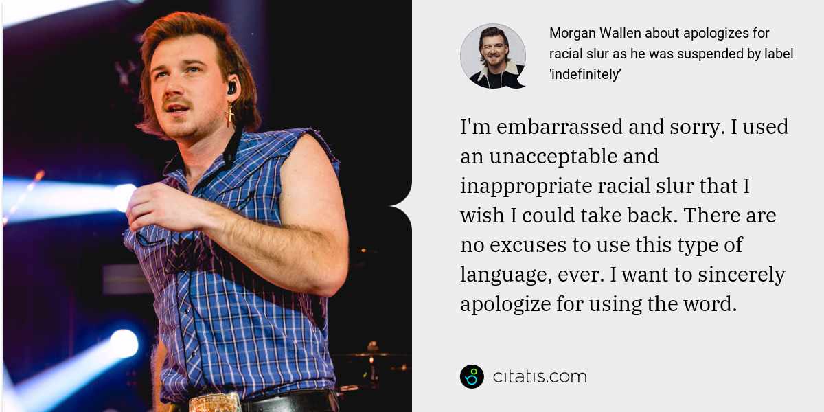 Morgan Wallen: I'm embarrassed and sorry. I used an unacceptable and inappropriate racial slur that I wish I could take back. There are no excuses to use this type of language, ever. I want to sincerely apologize for using the word.