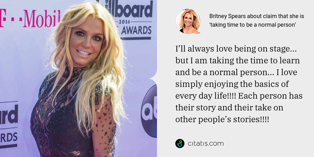 Britney Spears: I’ll always love being on stage... but I am taking the time to learn and be a normal person... I love simply enjoying the basics of every day life!!!! Each person has their story and their take on other people’s stories!!!!