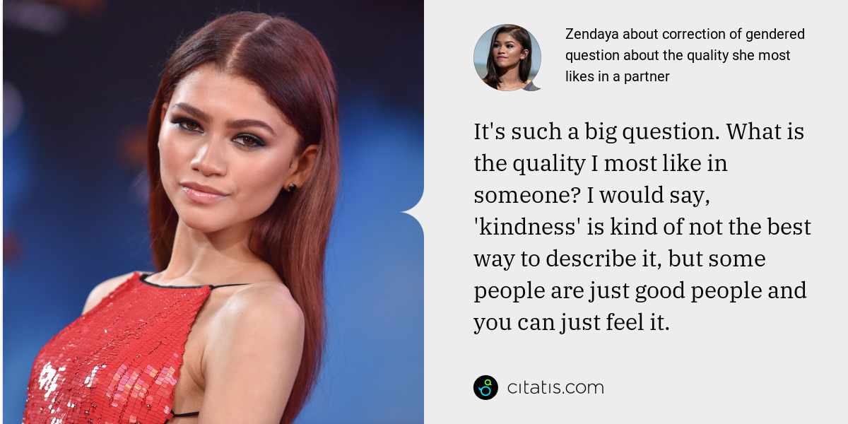 Zendaya: It's such a big question. What is the quality I most like in someone? I would say, 'kindness' is kind of not the best way to describe it, but some people are just good people and you can just feel it.