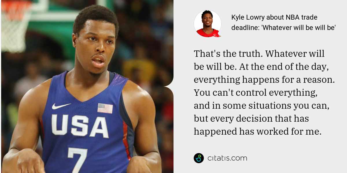 Kyle Lowry: That's the truth. Whatever will be will be. At the end of the day, everything happens for a reason. You can't control everything, and in some situations you can, but every decision that has happened has worked for me.