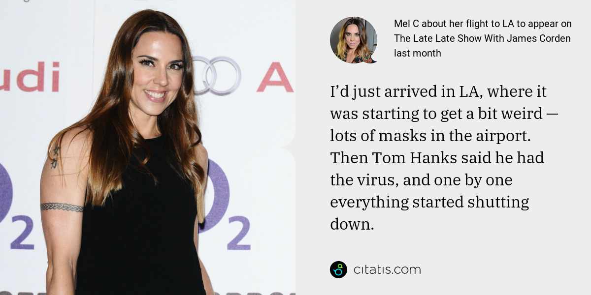 Mel C: I’d just arrived in LA, where it was starting to get a bit weird — lots of masks in the airport. Then Tom Hanks said he had the virus, and one by one everything started shutting down.