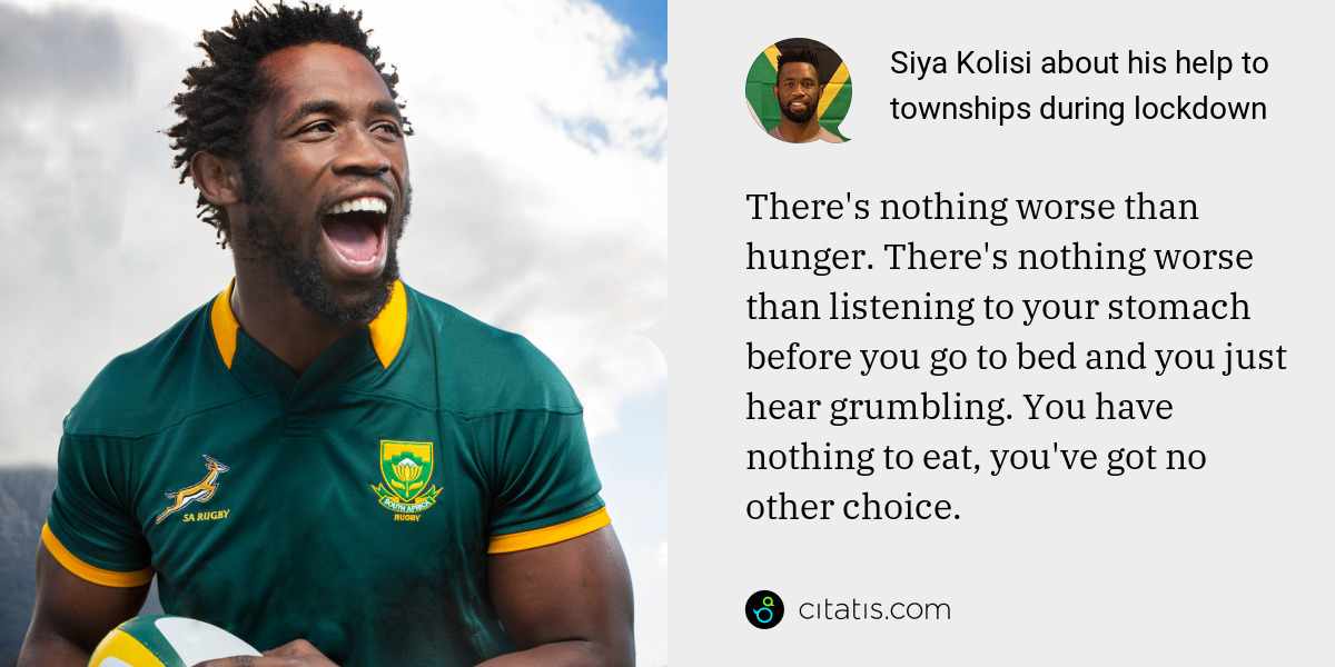 Siya Kolisi: There's nothing worse than hunger. There's nothing worse than listening to your stomach before you go to bed and you just hear grumbling. You have nothing to eat, you've got no other choice.