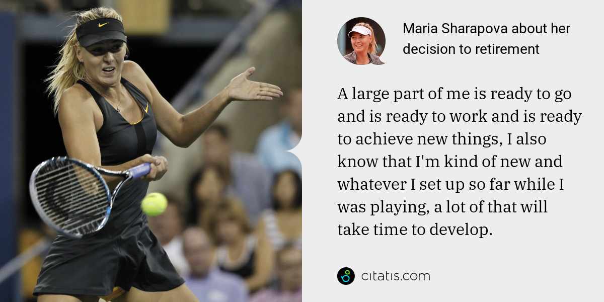 Maria Sharapova: A large part of me is ready to go and is ready to work and is ready to achieve new things, I also know that I'm kind of new and whatever I set up so far while I was playing, a lot of that will take time to develop.