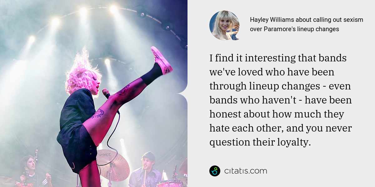 Hayley Williams: I find it interesting that bands we've loved who have been through lineup changes - even bands who haven't - have been honest about how much they hate each other, and you never question their loyalty.