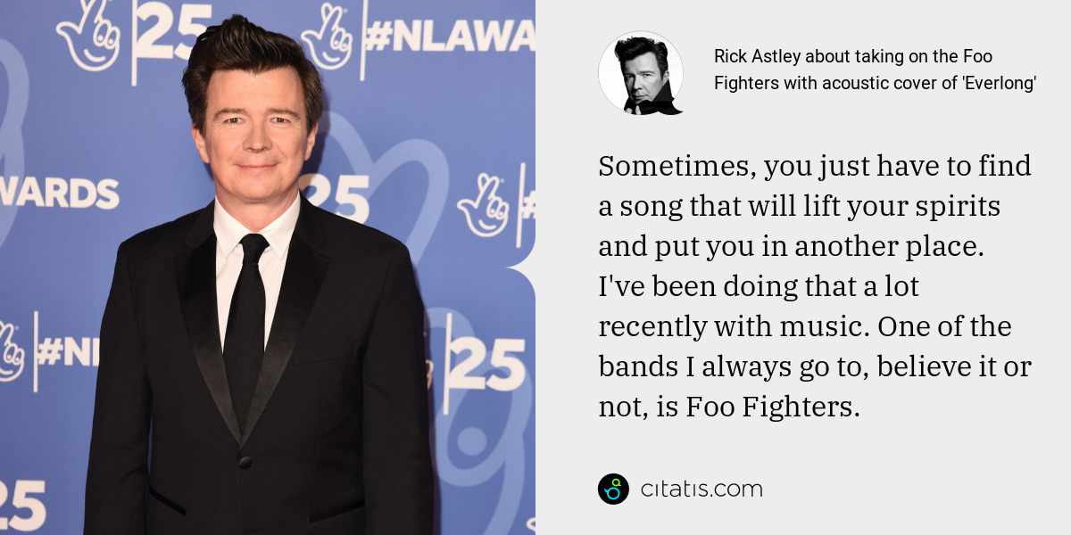 Rick Astley: Sometimes, you just have to find a song that will lift your spirits and put you in another place. I've been doing that a lot recently with music. One of the bands I always go to, believe it or not, is Foo Fighters.