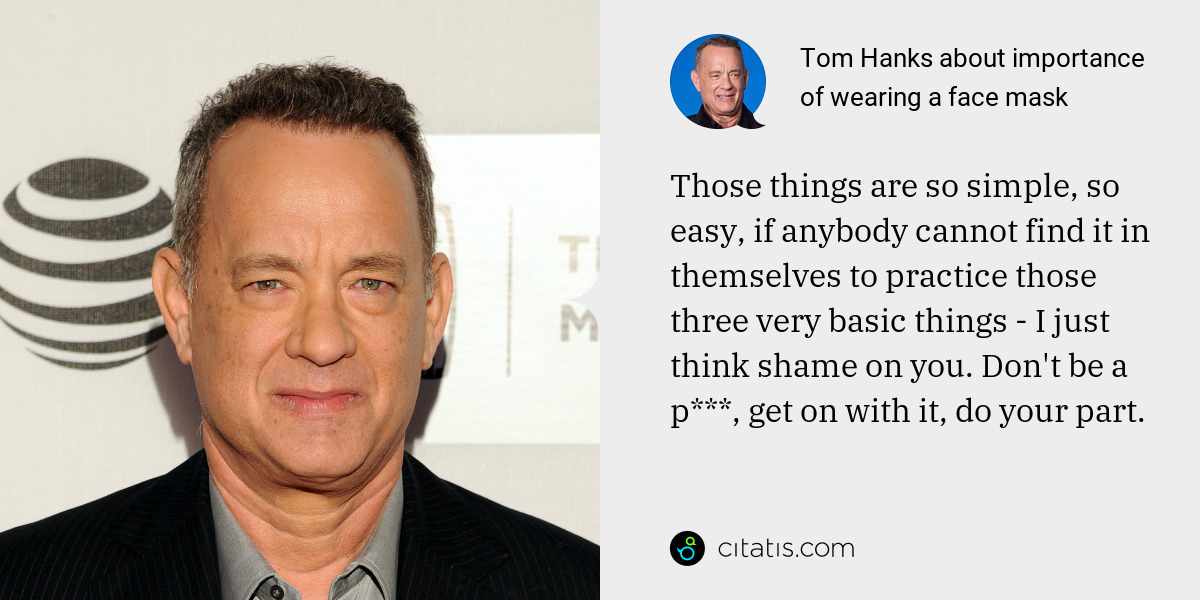 Tom Hanks: Those things are so simple, so easy, if anybody cannot find it in themselves to practice those three very basic things - I just think shame on you. Don't be a p***, get on with it, do your part.