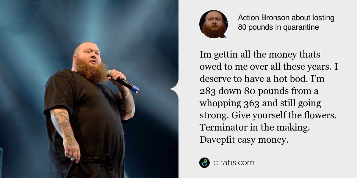 Action Bronson: Im gettin all the money thats owed to me over all these years. I deserve to have a hot bod. I'm 283 down 80 pounds from a whopping 363 and still going strong. Give yourself the flowers. Terminator in the making. Davepfit easy money.