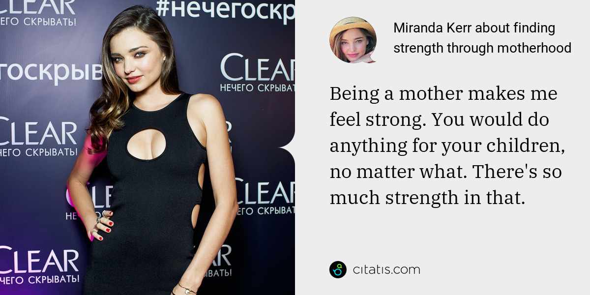 Miranda Kerr: Being a mother makes me feel strong. You would do anything for your children, no matter what. There's so much strength in that.