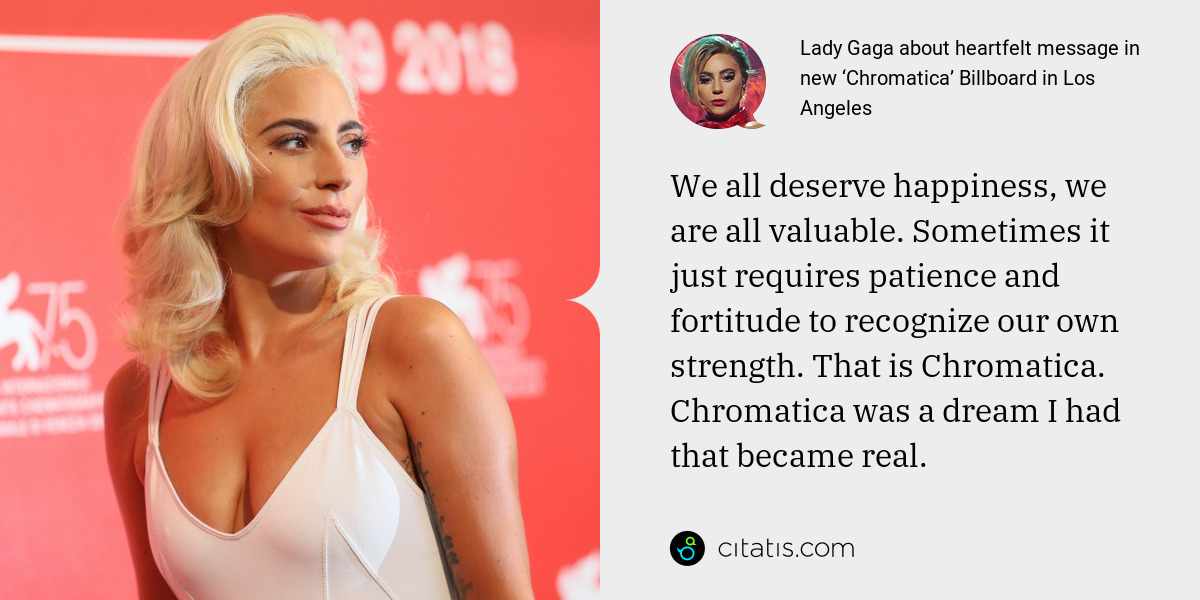Lady Gaga: We all deserve happiness, we are all valuable. Sometimes it just requires patience and fortitude to recognize our own strength. That is Chromatica. Chromatica was a dream I had that became real.