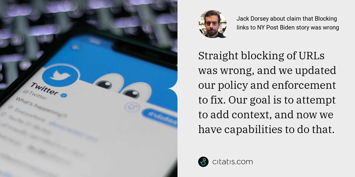 Jack Dorsey: Straight blocking of URLs was wrong, and we updated our policy and enforcement to fix. Our goal is to attempt to add context, and now we have capabilities to do that.