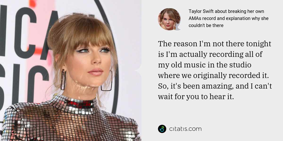 Taylor Swift: The reason I'm not there tonight is I'm actually recording all of my old music in the studio where we originally recorded it. So, it's been amazing, and I can't wait for you to hear it.