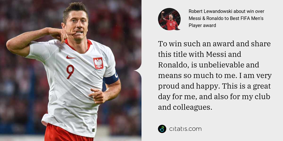 Robert Lewandowski: To win such an award and share this title with Messi and Ronaldo, is unbelievable and means so much to me. I am very proud and happy. This is a great day for me, and also for my club and colleagues.