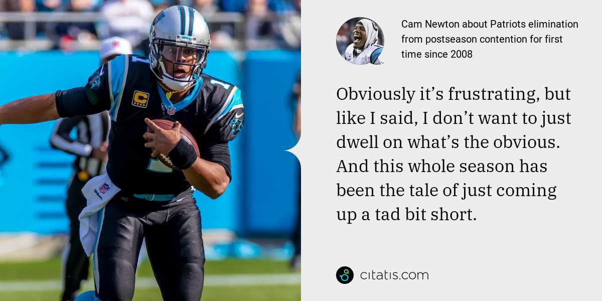 Cam Newton: Obviously it’s frustrating, but like I said, I don’t want to just dwell on what’s the obvious. And this whole season has been the tale of just coming up a tad bit short.