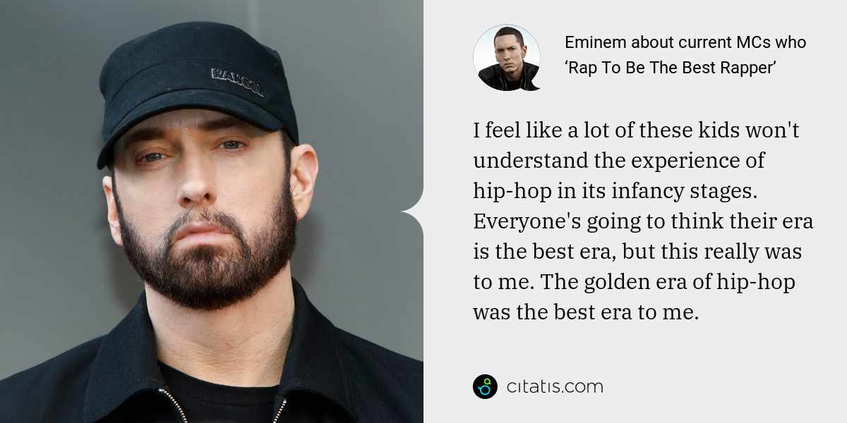 Eminem: I feel like a lot of these kids won't understand the experience of hip-hop in its infancy stages. Everyone's going to think their era is the best era, but this really was to me. The golden era of hip-hop was the best era to me.
