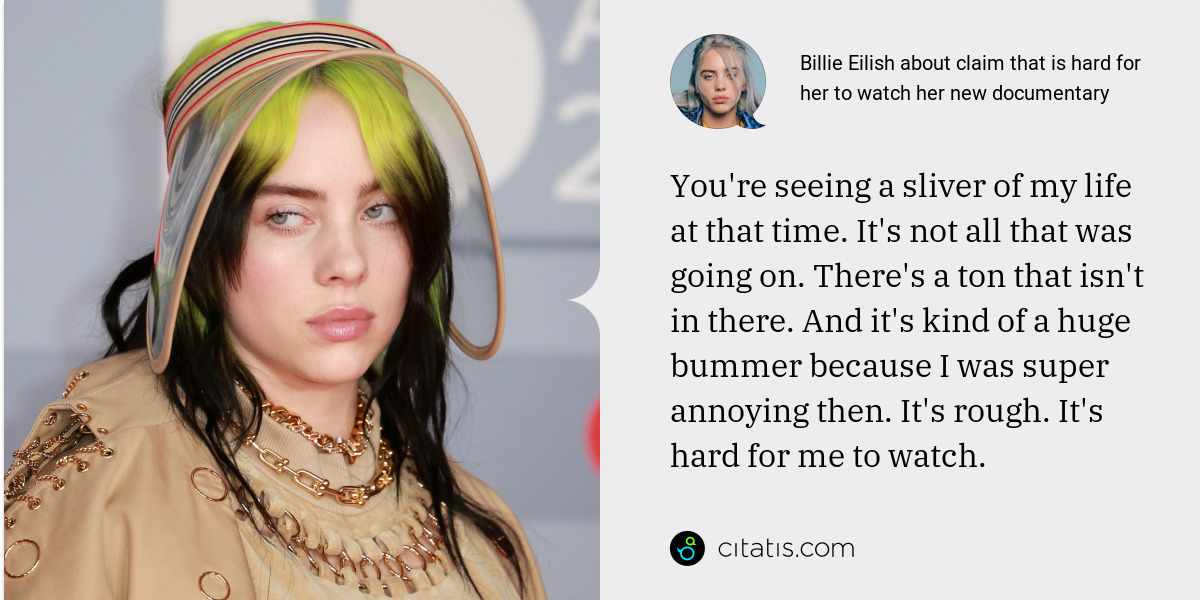 Billie Eilish: You're seeing a sliver of my life at that time. It's not all that was going on. There's a ton that isn't in there. And it's kind of a huge bummer because I was super annoying then. It's rough. It's hard for me to watch.