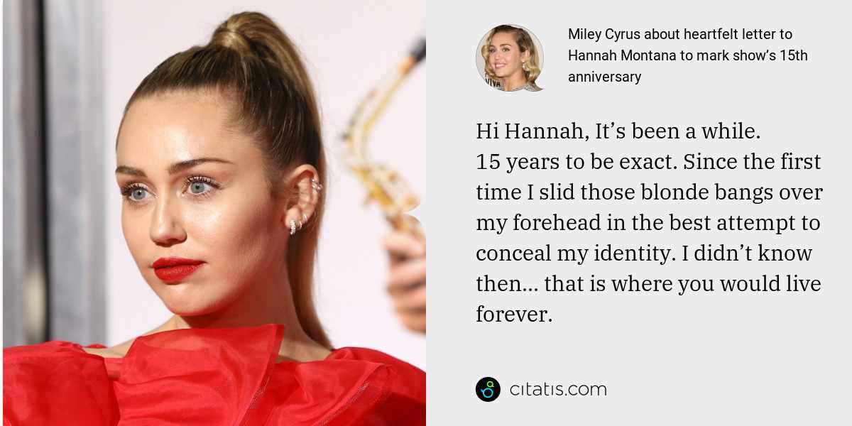 Miley Cyrus: Hi Hannah, It’s been a while. 15 years to be exact. Since the first time I slid those blonde bangs over my forehead in the best attempt to conceal my identity. I didn’t know then... that is where you would live forever.