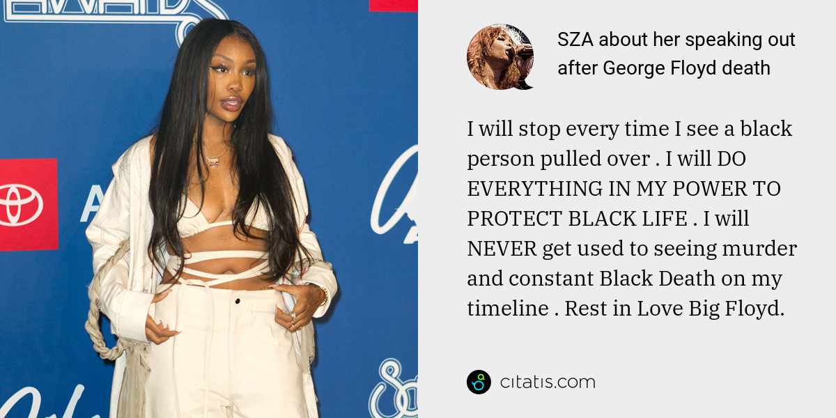 SZA: I will stop every time I see a black person pulled over . I will DO EVERYTHING IN MY POWER TO PROTECT BLACK LIFE . I will NEVER get used to seeing murder and constant Black Death on my timeline . Rest in Love Big Floyd.