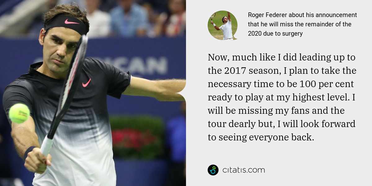 Roger Federer: Now, much like I did leading up to the 2017 season, I plan to take the necessary time to be 100 per cent ready to play at my highest level. I will be missing my fans and the tour dearly but, I will look forward to seeing everyone back.