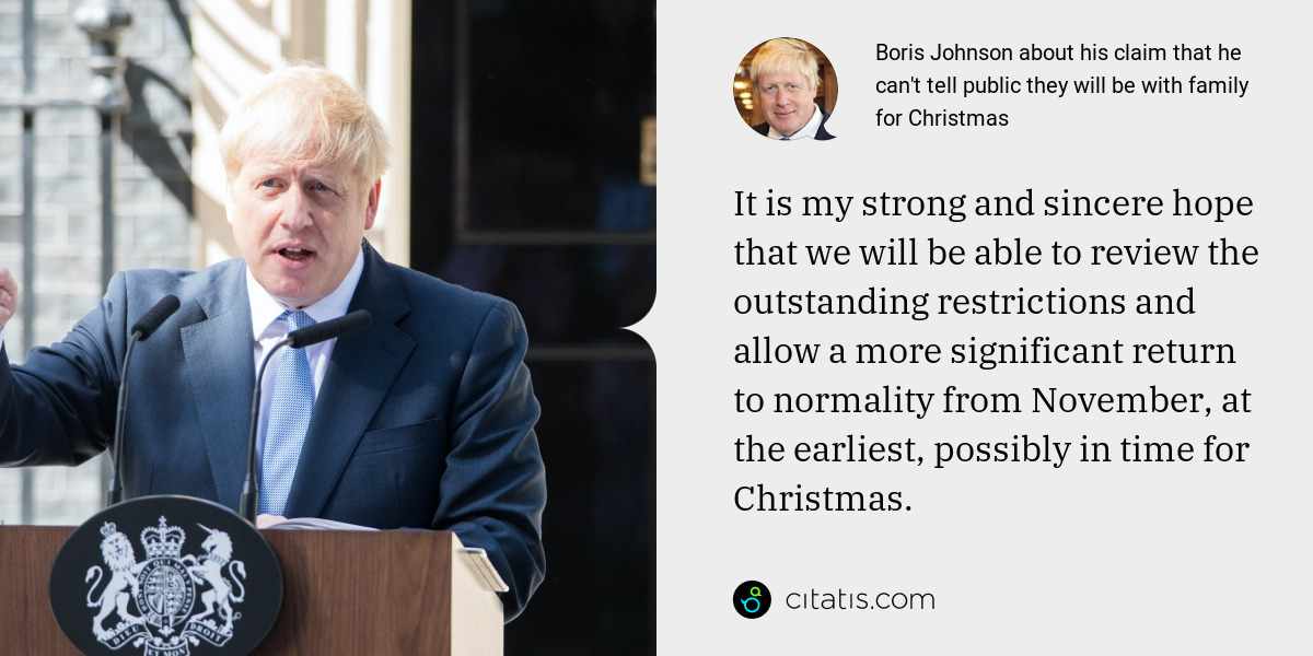 Boris Johnson: It is my strong and sincere hope that we will be able to review the outstanding restrictions and allow a more significant return to normality from November, at the earliest, possibly in time for Christmas.