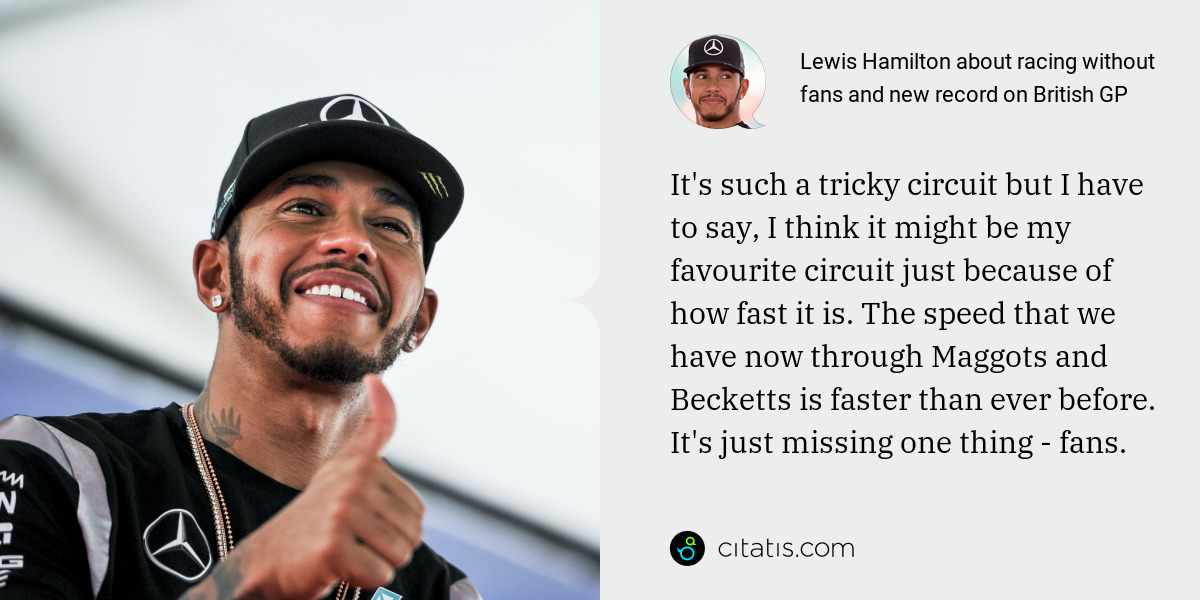 Lewis Hamilton: It's such a tricky circuit but I have to say, I think it might be my favourite circuit just because of how fast it is. The speed that we have now through Maggots and Becketts is faster than ever before. It's just missing one thing - fans.