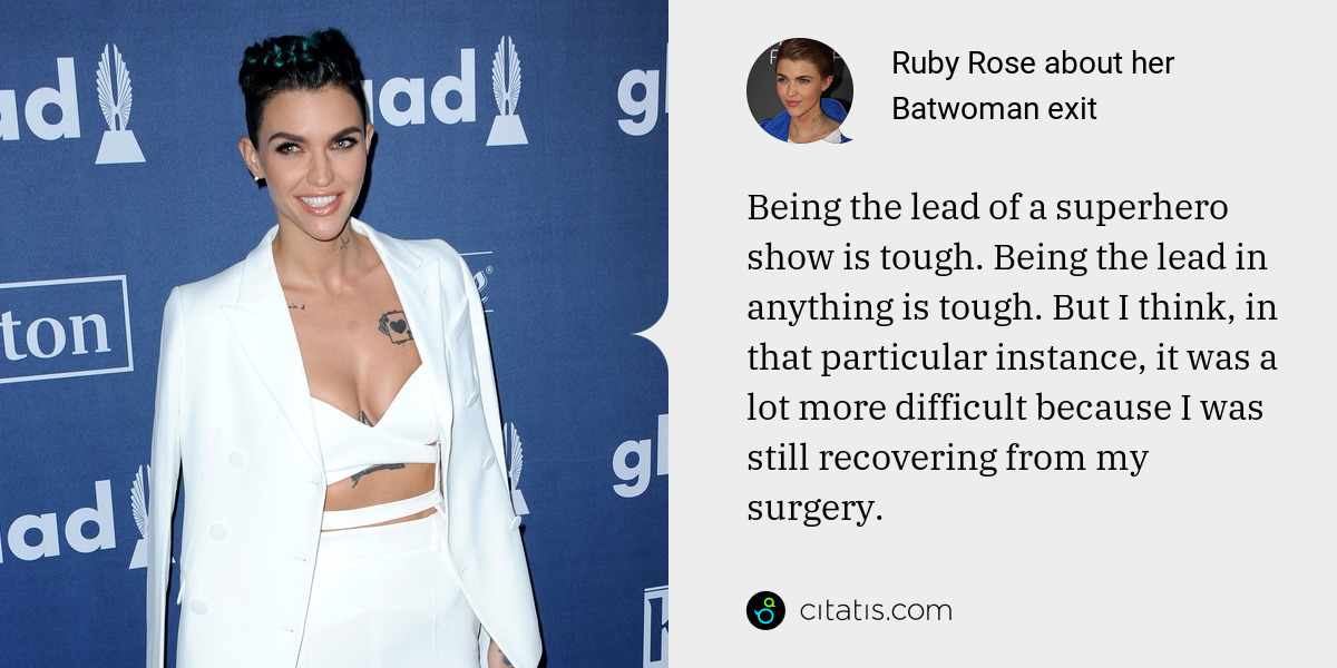 Ruby Rose: Being the lead of a superhero show is tough. Being the lead in anything is tough. But I think, in that particular instance, it was a lot more difficult because I was still recovering from my surgery.