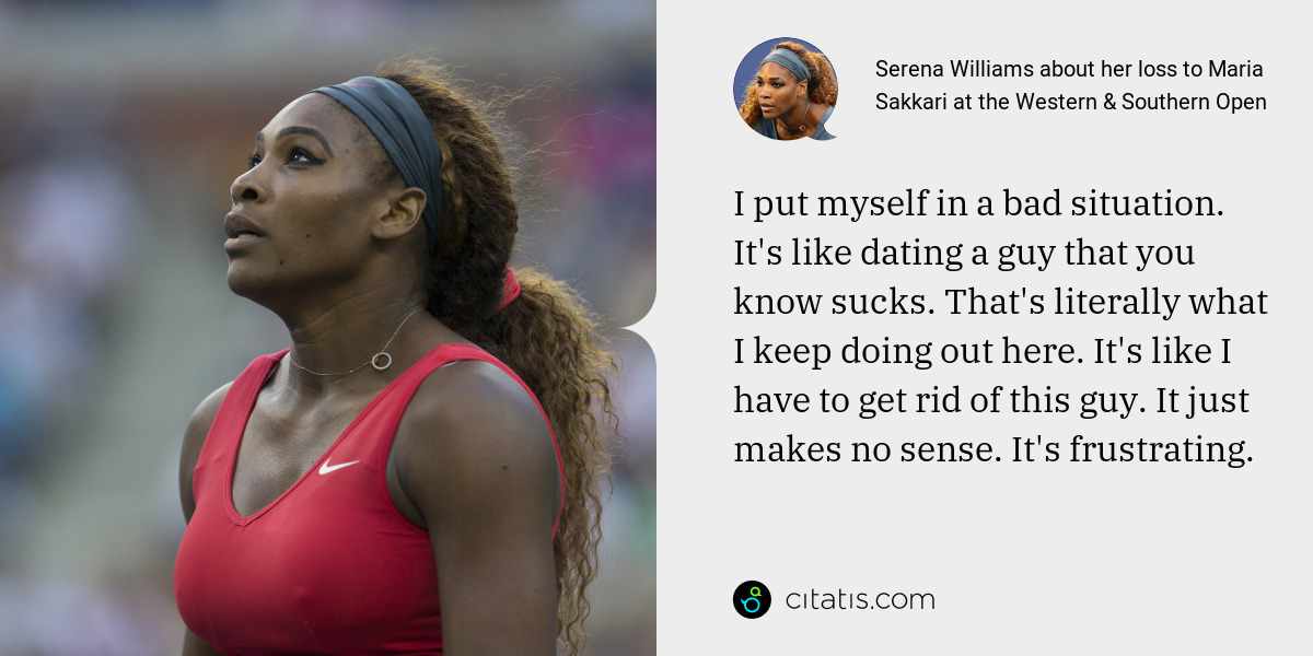 Serena Williams: I put myself in a bad situation. It's like dating a guy that you know sucks. That's literally what I keep doing out here. It's like I have to get rid of this guy. It just makes no sense. It's frustrating.