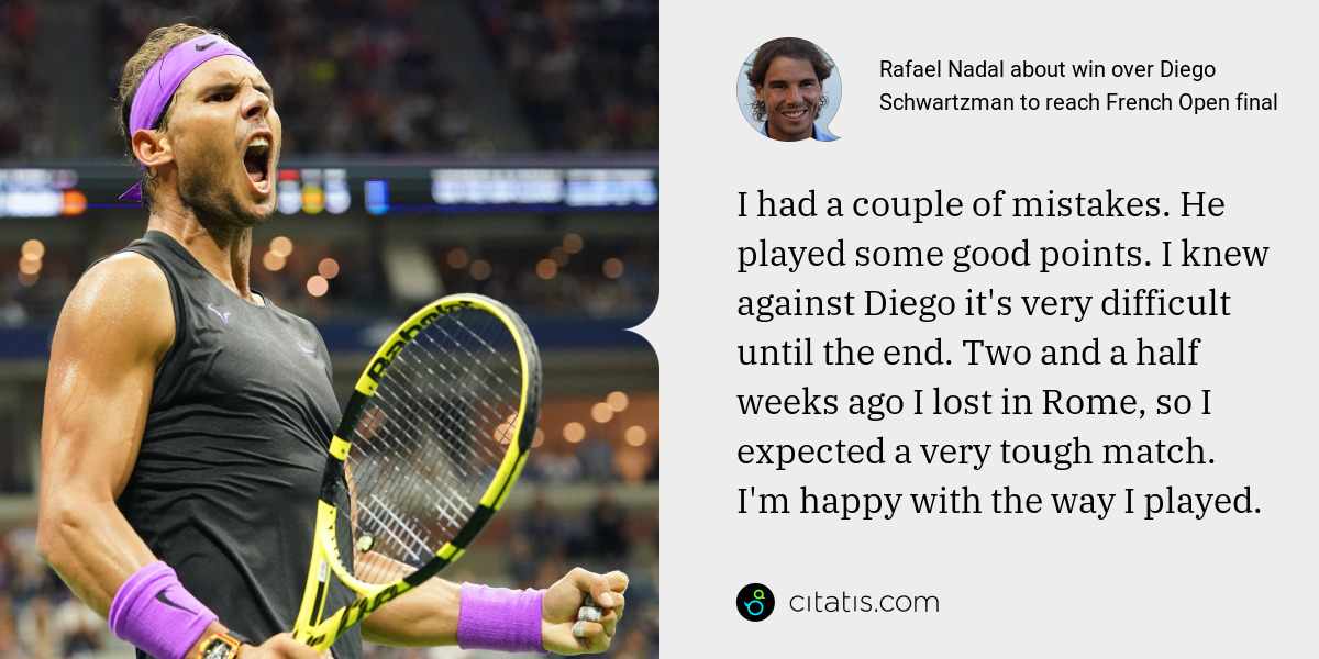 Rafael Nadal: I had a couple of mistakes. He played some good points. I knew against Diego it's very difficult until the end. Two and a half weeks ago I lost in Rome, so I expected a very tough match. I'm happy with the way I played.