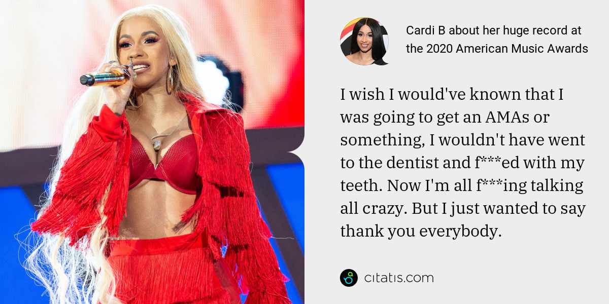 Cardi B: I wish I would've known that I was going to get an AMAs or something, I wouldn't have went to the dentist and f***ed with my teeth. Now I'm all f***ing talking all crazy. But I just wanted to say thank you everybody.