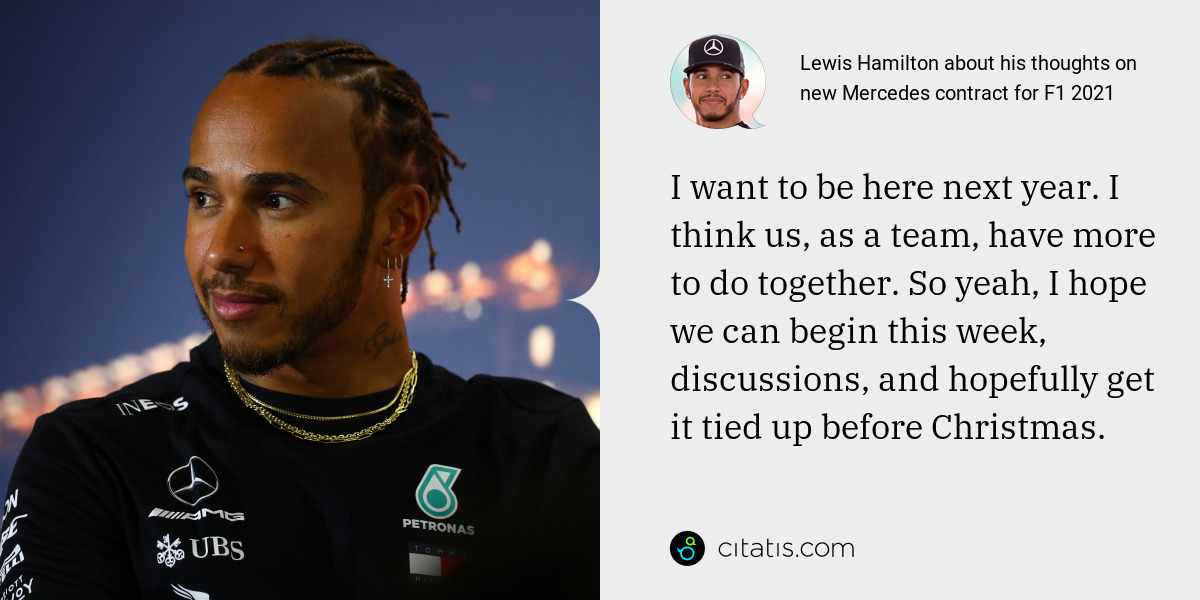 Lewis Hamilton: I want to be here next year. I think us, as a team, have more to do together. So yeah, I hope we can begin this week, discussions, and hopefully get it tied up before Christmas.