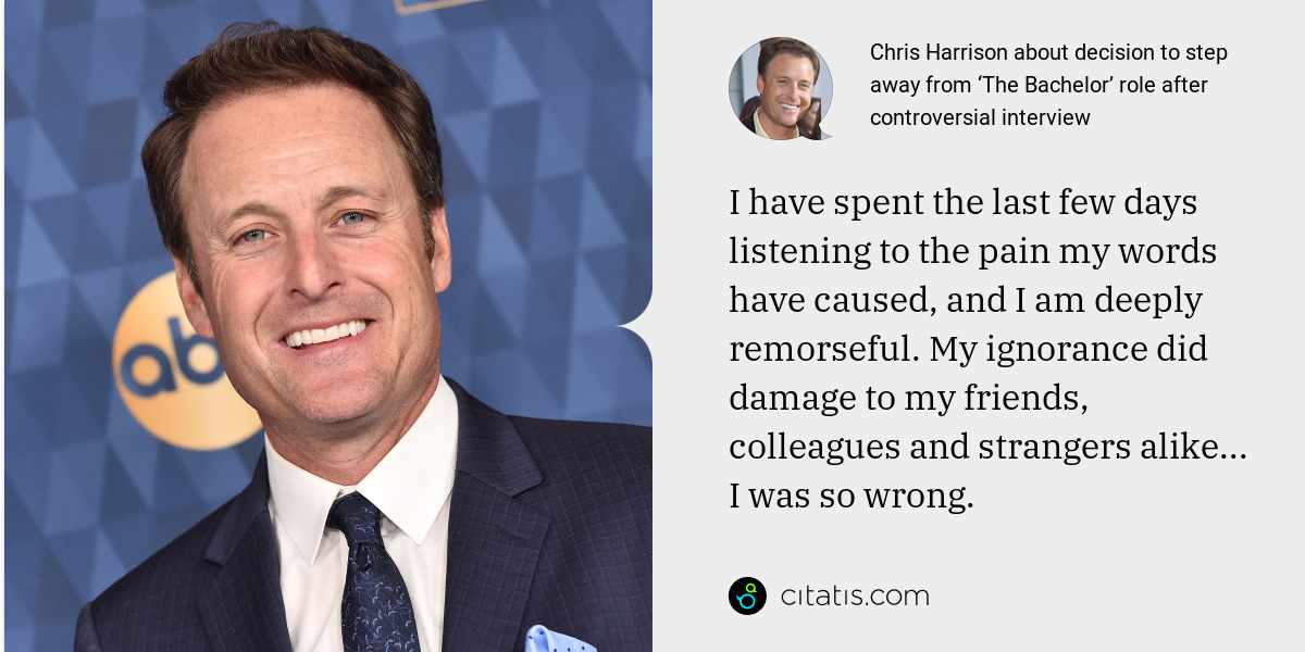 Chris Harrison: I have spent the last few days listening to the pain my words have caused, and I am deeply remorseful. My ignorance did damage to my friends, colleagues and strangers alike... I was so wrong.
