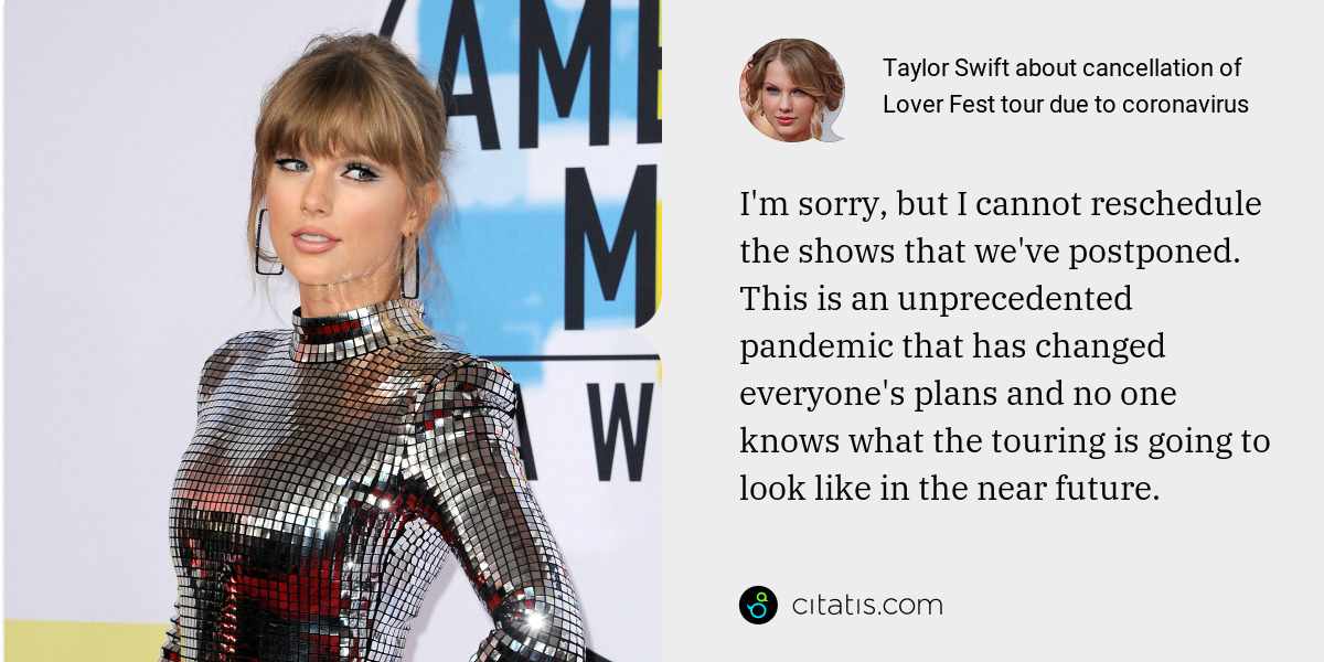 Taylor Swift: I'm sorry, but I cannot reschedule the shows that we've postponed. This is an unprecedented pandemic that has changed everyone's plans and no one knows what the touring is going to look like in the near future.