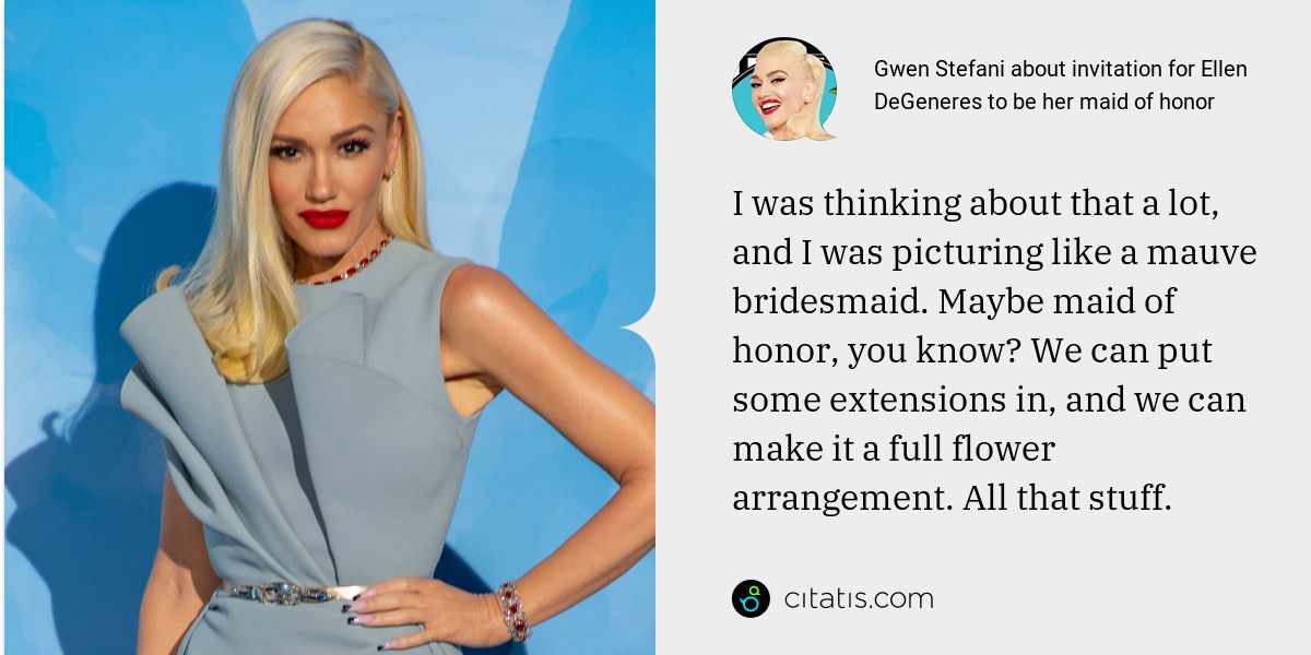 Gwen Stefani: I was thinking about that a lot, and I was picturing like a mauve bridesmaid. Maybe maid of honor, you know? We can put some extensions in, and we can make it a full flower arrangement. All that stuff.