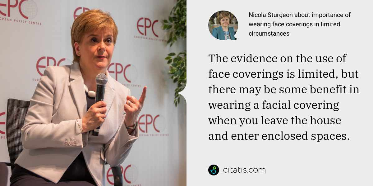 Nicola Sturgeon: The evidence on the use of face coverings is limited, but there may be some benefit in wearing a facial covering when you leave the house and enter enclosed spaces.