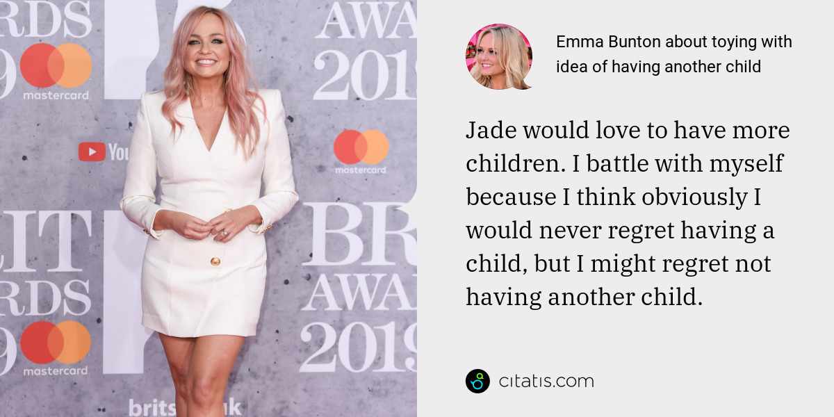Emma Bunton: Jade would love to have more children. I battle with myself because I think obviously I would never regret having a child, but I might regret not having another child.