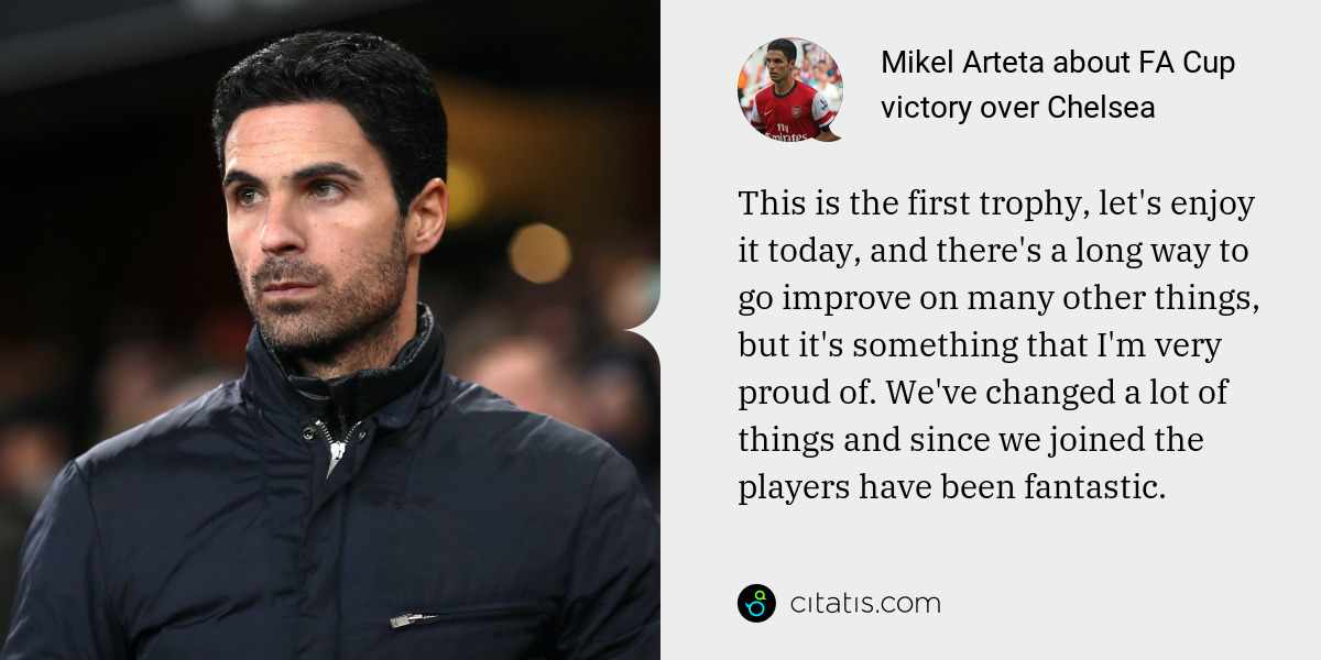 Mikel Arteta: This is the first trophy, let's enjoy it today, and there's a long way to go improve on many other things, but it's something that I'm very proud of. We've changed a lot of things and since we joined the players have been fantastic.
