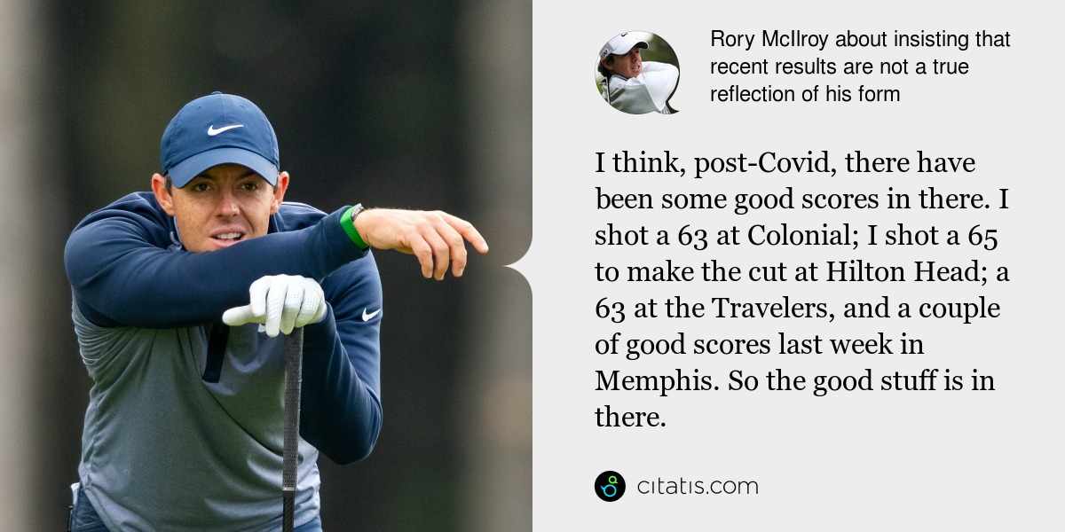 Rory McIlroy: I think, post-Covid, there have been some good scores in there. I shot a 63 at Colonial; I shot a 65 to make the cut at Hilton Head; a 63 at the Travelers, and a couple of good scores last week in Memphis. So the good stuff is in there.