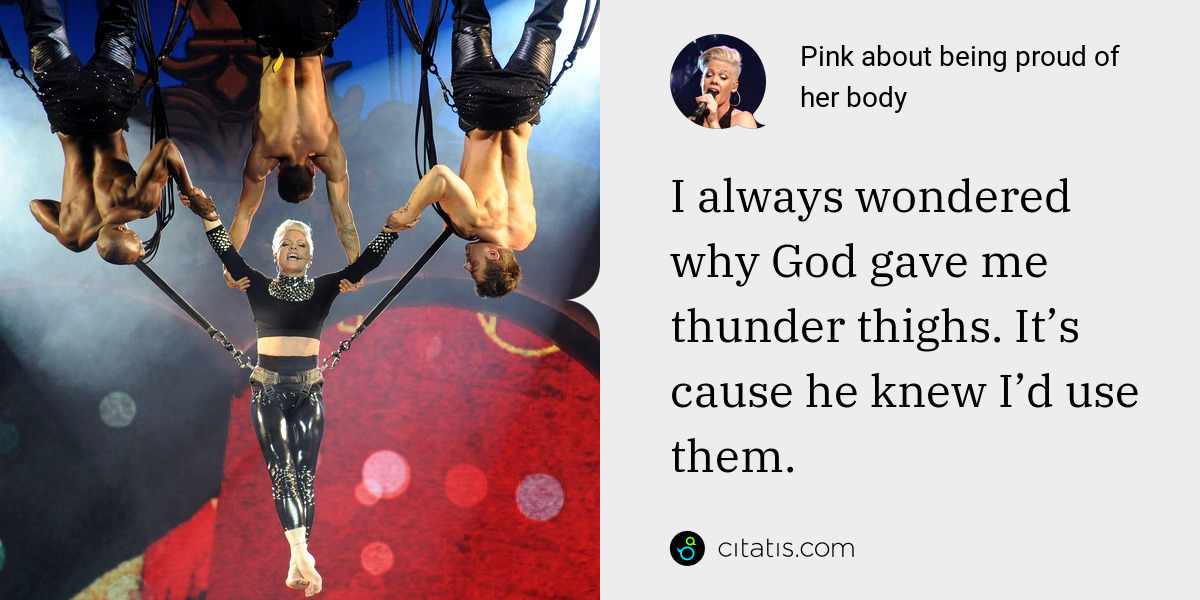 Pink: I always wondered why God gave me thunder thighs. It’s cause he knew I’d use them.