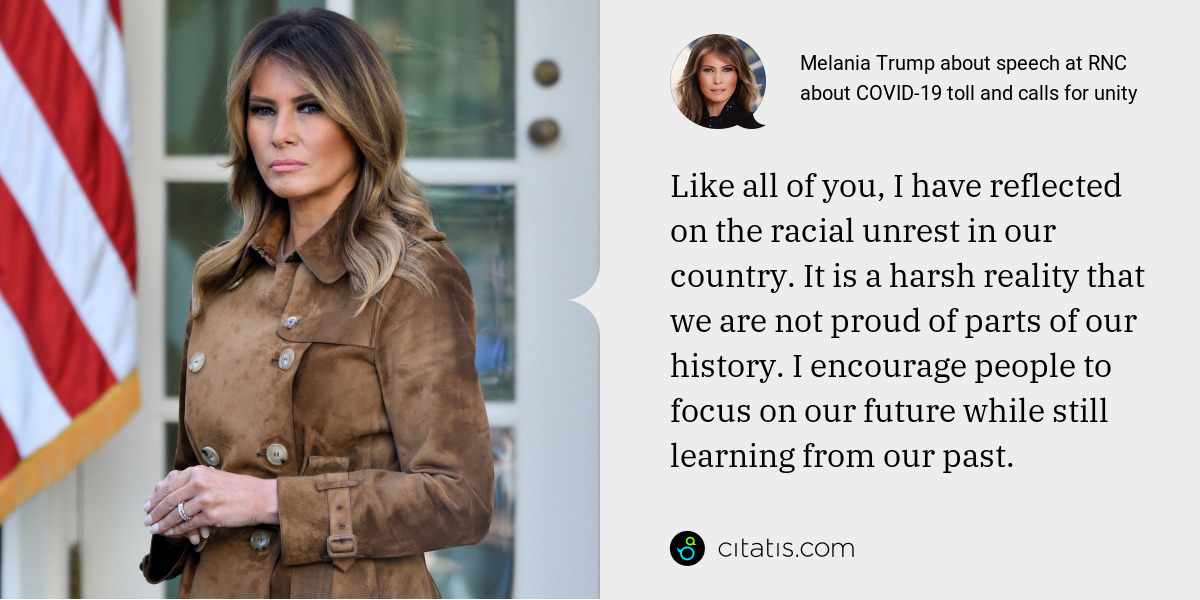 Melania Trump: Like all of you, I have reflected on the racial unrest in our country. It is a harsh reality that we are not proud of parts of our history. I encourage people to focus on our future while still learning from our past.