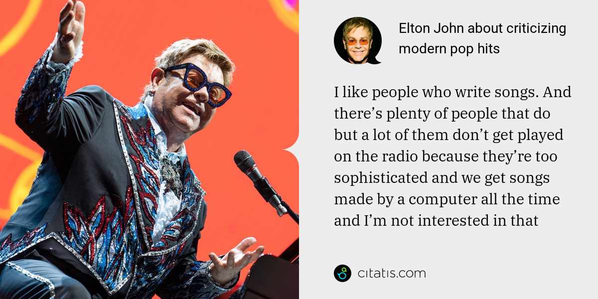 Elton John: I like people who write songs. And there’s plenty of people that do but a lot of them don’t get played on the radio because they’re too sophisticated and we get songs made by a computer all the time and I’m not interested in that