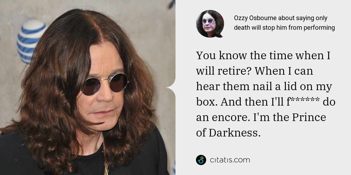 Ozzy Osbourne: You know the time when I will retire? When I can hear them nail a lid on my box. And then I'll f****** do an encore. I'm the Prince of Darkness.