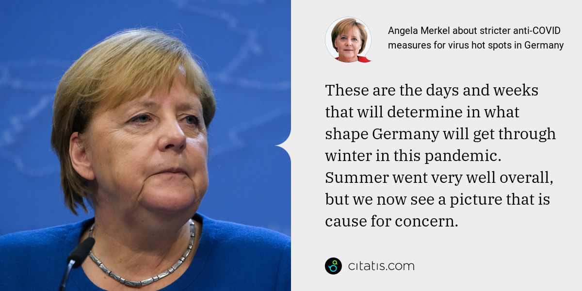 Angela Merkel: These are the days and weeks that will determine in what shape Germany will get through winter in this pandemic. Summer went very well overall, but we now see a picture that is cause for concern.