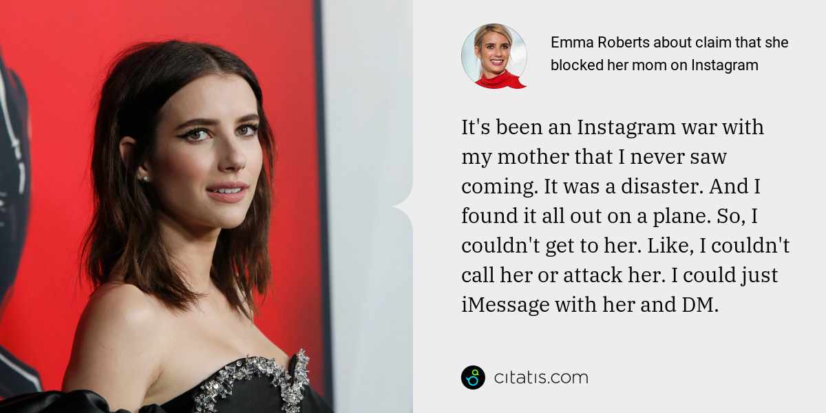 Emma Roberts: It's been an Instagram war with my mother that I never saw coming. It was a disaster. And I found it all out on a plane. So, I couldn't get to her. Like, I couldn't call her or attack her. I could just iMessage with her and DM.