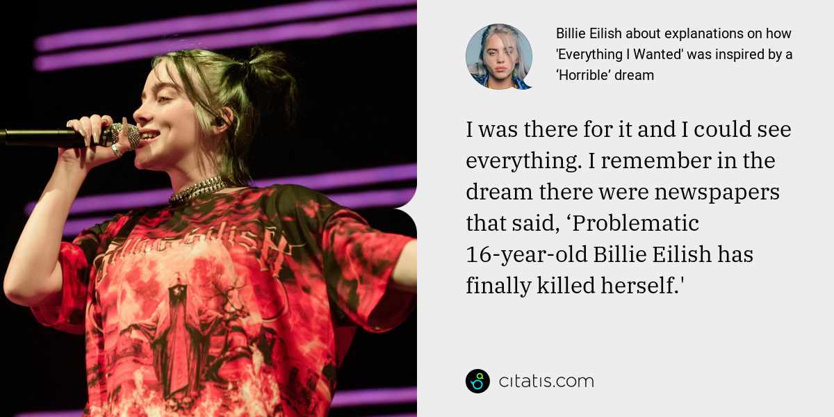 Billie Eilish: I was there for it and I could see everything. I remember in the dream there were newspapers that said, ‘Problematic 16-year-old Billie Eilish has finally killed herself.'