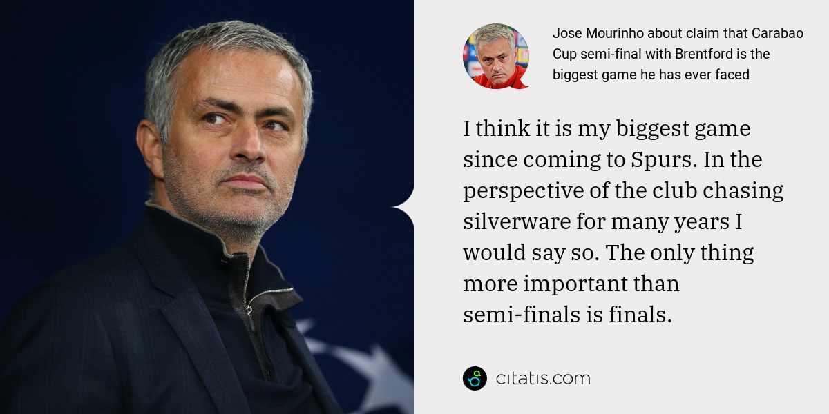 Jose Mourinho: I think it is my biggest game since coming to Spurs. In the perspective of the club chasing silverware for many years I would say so. The only thing more important than semi-finals is finals.
