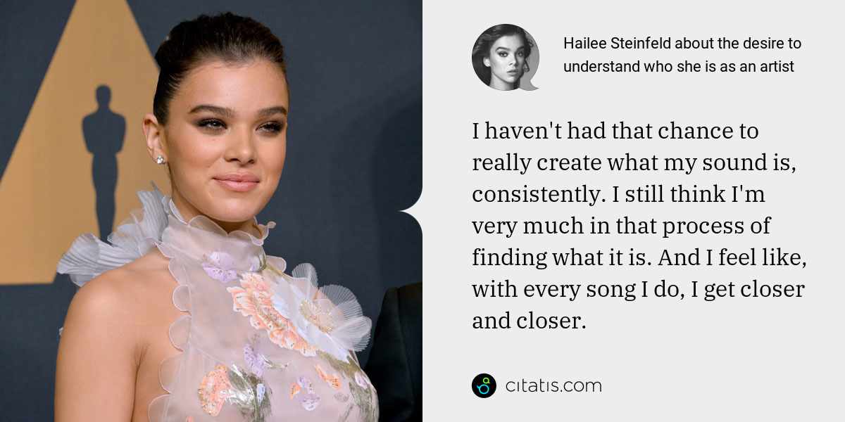 Hailee Steinfeld: I haven't had that chance to really create what my sound is, consistently. I still think I'm very much in that process of finding what it is. And I feel like, with every song I do, I get closer and closer.