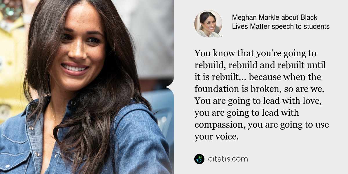 Meghan Markle: You know that you're going to rebuild, rebuild and rebuilt until it is rebuilt... because when the foundation is broken, so are we. You are going to lead with love, you are going to lead with compassion, you are going to use your voice.