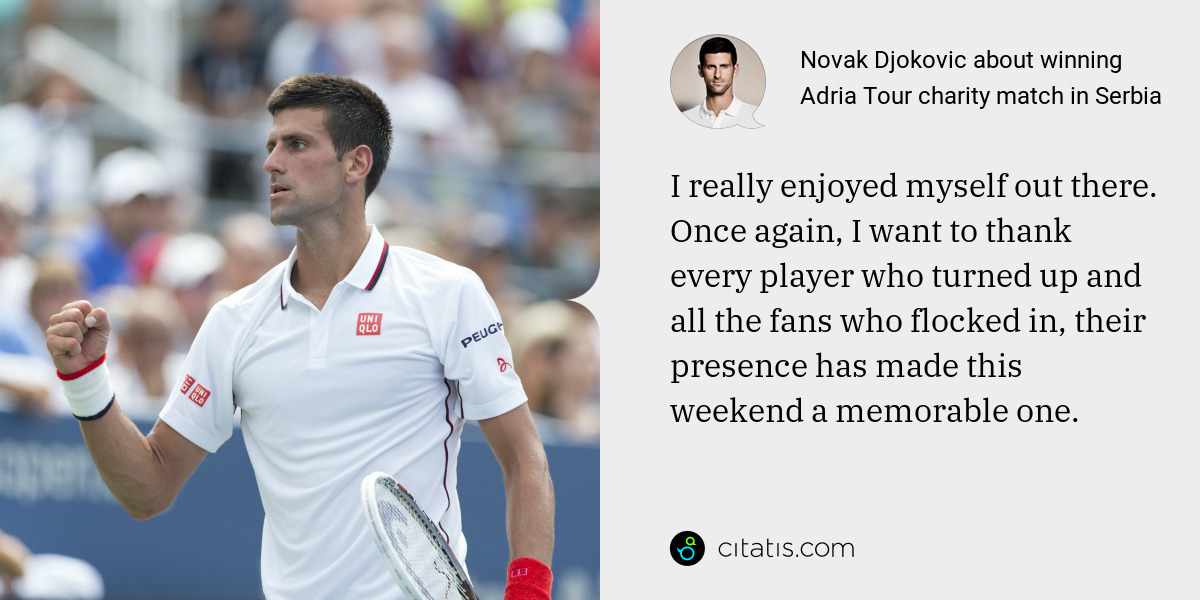 Novak Djokovic: I really enjoyed myself out there. Once again, I want to thank every player who turned up and all the fans who flocked in, their presence has made this weekend a memorable one.